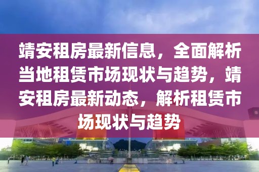 靖安租房最新信息，全面解析当地租赁市场现状与趋势，靖安租房最新动态，解析租赁市场现状与趋势