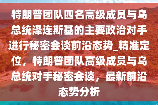 特朗普团队四名高级成员与乌总统泽连斯基的主要政治对手进行秘密会谈前沿态势_精准定位，特朗普团队高级成员与乌总统对手秘密会谈，最新前沿态势分析