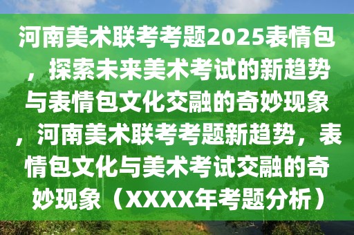 河南美术联考考题2025表情包，探索未来美术考试的新趋势与表情包文化交融的奇妙现象，河南美术联考考题新趋势，表情包文化与美术考试交融的奇妙现象（XXXX年考题分析）