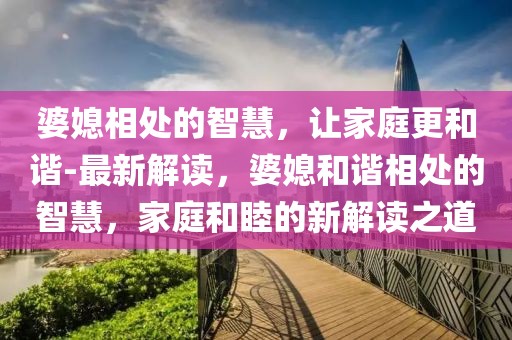 婆媳相处的智慧，让家庭更和谐-最新解读，婆媳和谐相处的智慧，家庭和睦的新解读之道