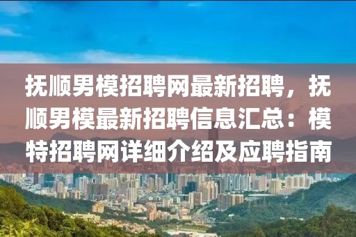 抚顺男模招聘网最新招聘，抚顺男模最新招聘信息汇总：模特招聘网详细介绍及应聘指南