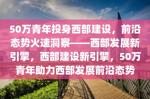 50万青年投身西部建设，前沿态势火速洞察——西部发展新引擎，西部建设新引擎，50万青年助力西部发展前沿态势