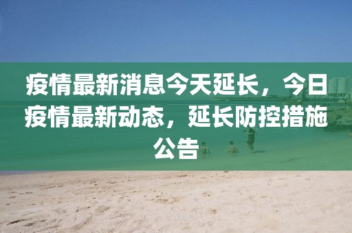 疫情最新消息今天延长，今日疫情最新动态，延长防控措施公告