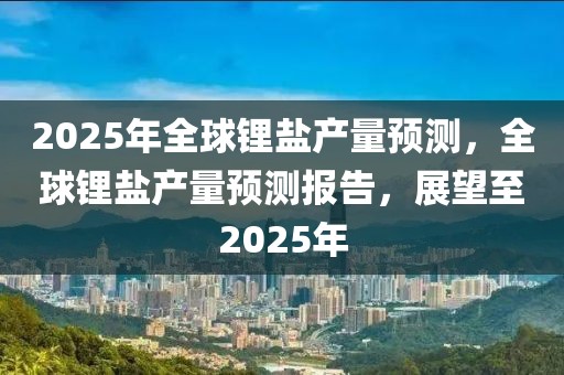 2025年全球锂盐产量预测，全球锂盐产量预测报告，展望至2025年