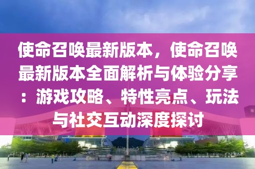 使命召唤最新版本，使命召唤最新版本全面解析与体验分享：游戏攻略、特性亮点、玩法与社交互动深度探讨