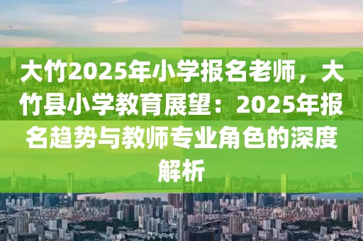 大竹2025年小学报名老师，大竹县小学教育展望：2025年报名趋势与教师专业角色的深度解析