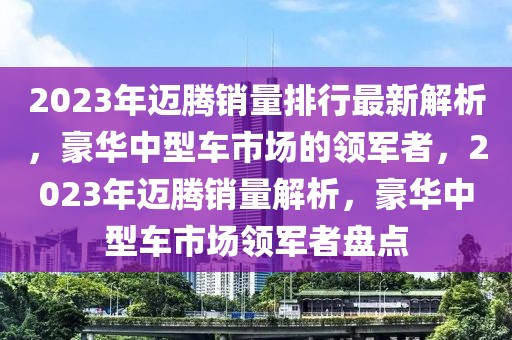 2023年迈腾销量排行最新解析，豪华中型车市场的领军者，2023年迈腾销量解析，豪华中型车市场领军者盘点