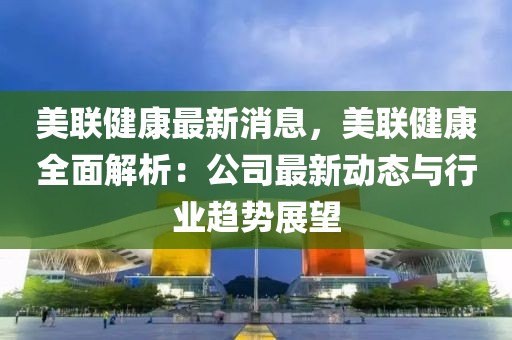 美联健康最新消息，美联健康全面解析：公司最新动态与行业趋势展望