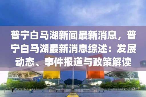 普宁白马湖新闻最新消息，普宁白马湖最新消息综述：发展动态、事件报道与政策解读