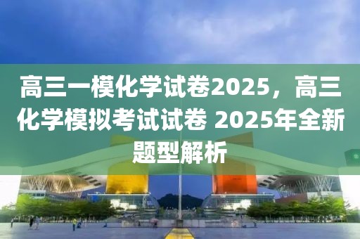 高三一模化学试卷2025，高三化学模拟考试试卷 2025年全新题型解析