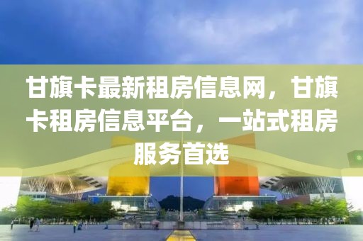 甘旗卡最新租房信息网，甘旗卡租房信息平台，一站式租房服务首选