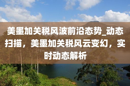 美墨加关税风波前沿态势_动态扫描，美墨加关税风云变幻，实时动态解析