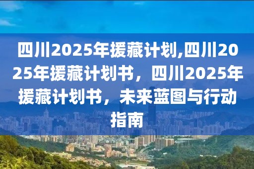 四川2025年援藏计划,四川2025年援藏计划书，四川2025年援藏计划书，未来蓝图与行动指南