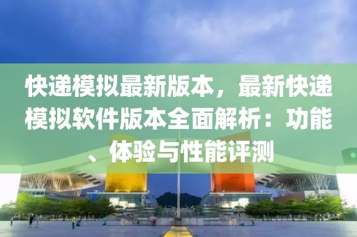 快递模拟最新版本，最新快递模拟软件版本全面解析：功能、体验与性能评测