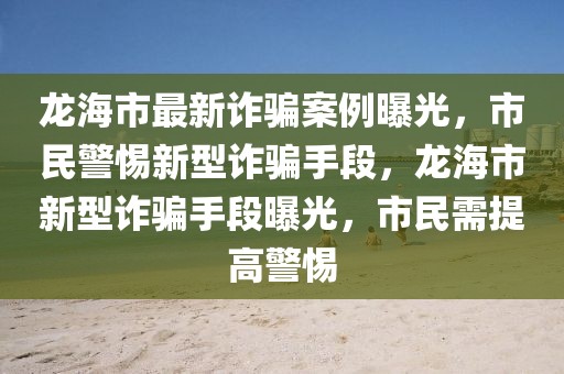 龙海市最新诈骗案例曝光，市民警惕新型诈骗手段，龙海市新型诈骗手段曝光，市民需提高警惕