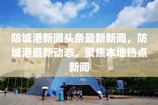 防城港新闻头条最新新闻，防城港最新动态，聚焦本地热点新闻