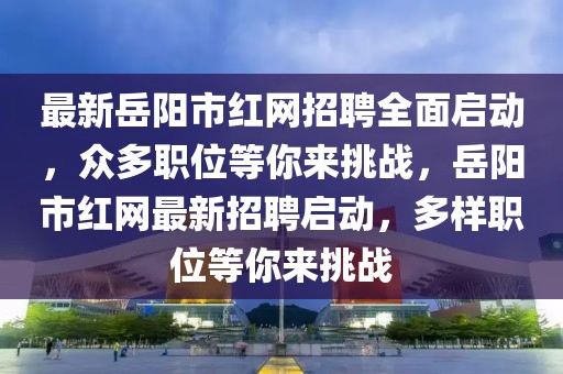 最新岳阳市红网招聘全面启动，众多职位等你来挑战，岳阳市红网最新招聘启动，多样职位等你来挑战