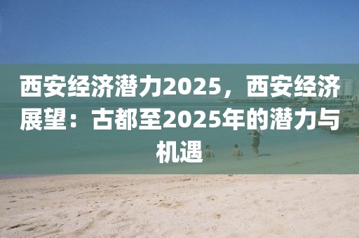 西安经济潜力2025，西安经济展望：古都至2025年的潜力与机遇