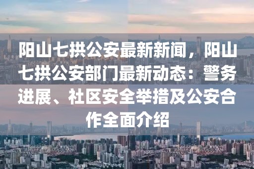 阳山七拱公安最新新闻，阳山七拱公安部门最新动态：警务进展、社区安全举措及公安合作全面介绍