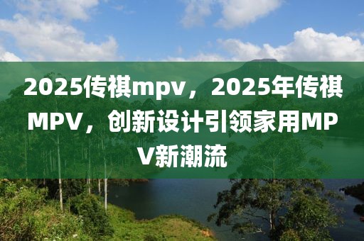 2025传祺mpv，2025年传祺MPV，创新设计引领家用MPV新潮流