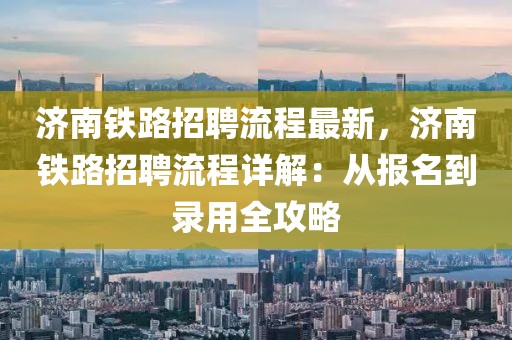 济南铁路招聘流程最新，济南铁路招聘流程详解：从报名到录用全攻略