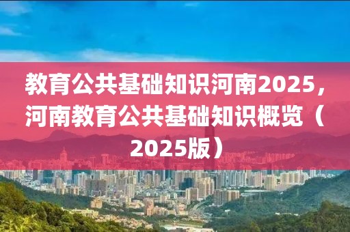 教育公共基础知识河南2025，河南教育公共基础知识概览（2025版）