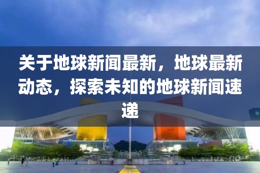 关于地球新闻最新，地球最新动态，探索未知的地球新闻速递