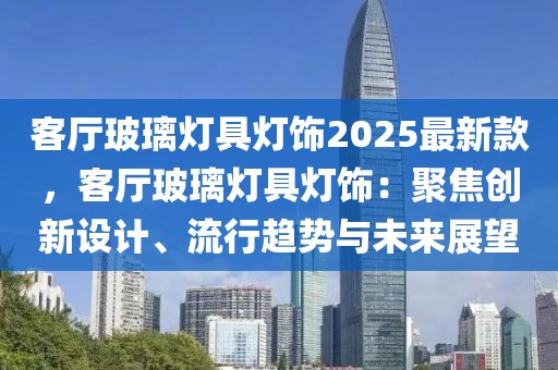 客厅玻璃灯具灯饰2025最新款，客厅玻璃灯具灯饰：聚焦创新设计、流行趋势与未来展望