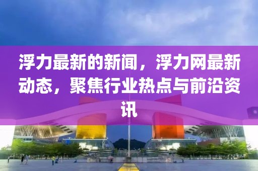 浮力最新的新闻，浮力网最新动态，聚焦行业热点与前沿资讯