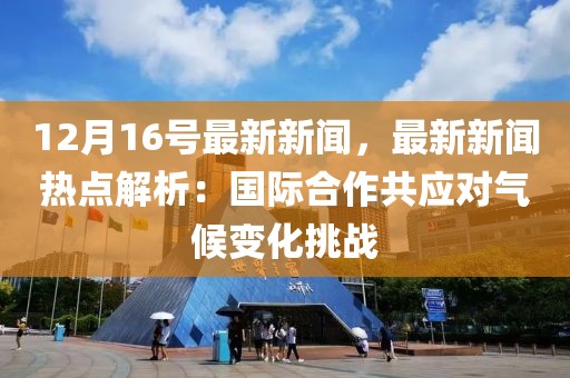 12月16号最新新闻，最新新闻热点解析：国际合作共应对气候变化挑战