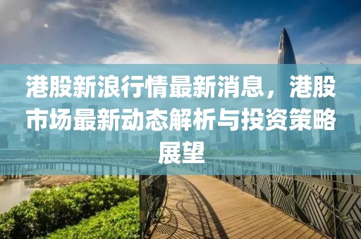 港股新浪行情最新消息，港股市场最新动态解析与投资策略展望