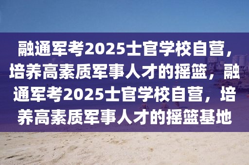 融通军考2025士官学校自营，培养高素质军事人才的摇篮，融通军考2025士官学校自营，培养高素质军事人才的摇篮基地