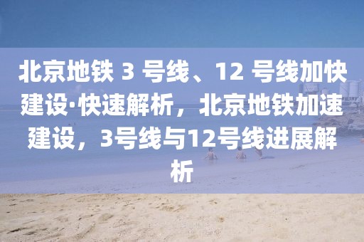 北京地铁 3 号线、12 号线加快建设·快速解析，北京地铁加速建设，3号线与12号线进展解析