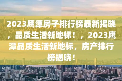 2023鹰潭房子排行榜最新揭晓，品质生活新地标！，2023鹰潭品质生活新地标，房产排行榜揭晓！