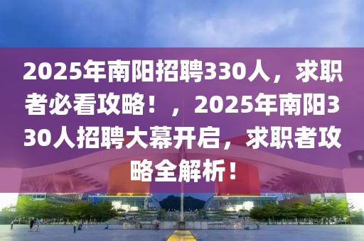 2025年南阳招聘330人，求职者必看攻略！，2025年南阳330人招聘大幕开启，求职者攻略全解析！