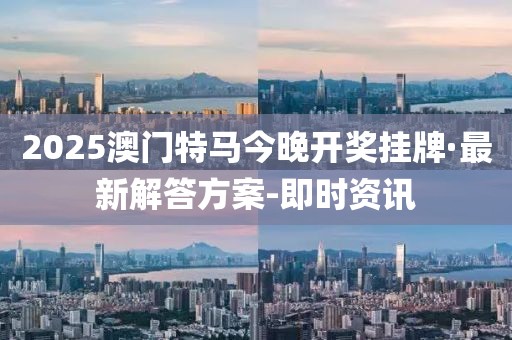 2025澳门特马今晚开奖挂牌·最新解答方案-即时资讯