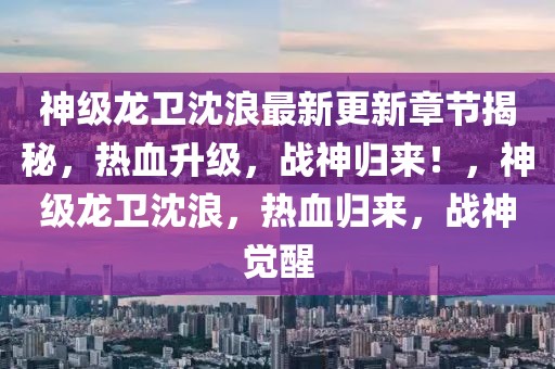 神级龙卫沈浪最新更新章节揭秘，热血升级，战神归来！，神级龙卫沈浪，热血归来，战神觉醒