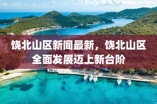 饶北山区新闻最新，饶北山区全面发展迈上新台阶