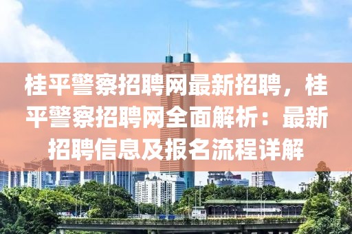 桂平警察招聘网最新招聘，桂平警察招聘网全面解析：最新招聘信息及报名流程详解