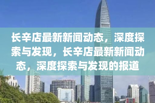 长辛店最新新闻动态，深度探索与发现，长辛店最新新闻动态，深度探索与发现的报道