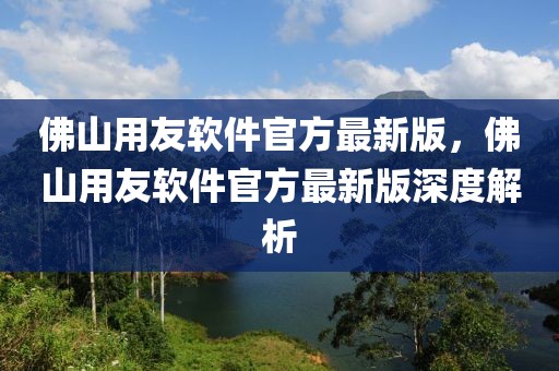 佛山用友软件官方最新版，佛山用友软件官方最新版深度解析