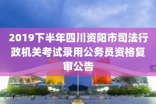 2019下半年四川资阳市司法行政机关考试录用公务员资格复审公告