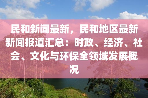 民和新闻最新，民和地区最新新闻报道汇总：时政、经济、社会、文化与环保全领域发展概况