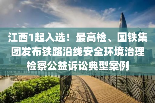 江西1起入选！最高检、国铁集团发布铁路沿线安全环境治理检察公益诉讼典型案例