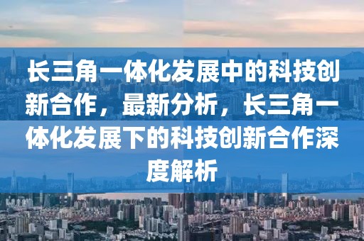 长三角一体化发展中的科技创新合作，最新分析，长三角一体化发展下的科技创新合作深度解析