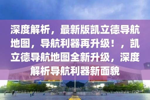 深度解析，最新版凯立德导航地图，导航利器再升级！，凯立德导航地图全新升级，深度解析导航利器新面貌