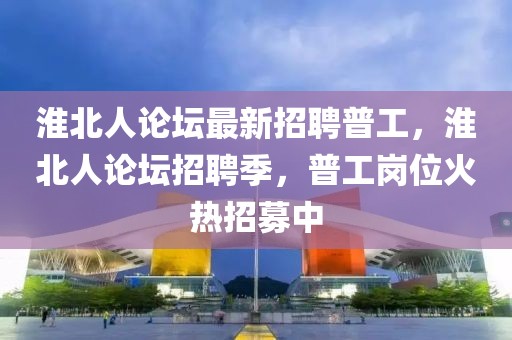 淮北人论坛最新招聘普工，淮北人论坛招聘季，普工岗位火热招募中