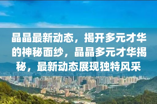 晶晶最新动态，揭开多元才华的神秘面纱，晶晶多元才华揭秘，最新动态展现独特风采