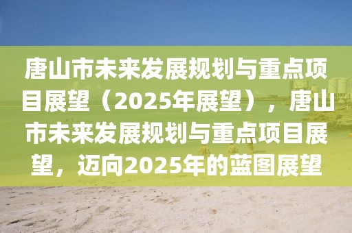 唐山市未来发展规划与重点项目展望（2025年展望），唐山市未来发展规划与重点项目展望，迈向2025年的蓝图展望