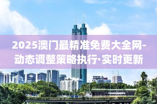 2025澳门最精准免费大全网-动态调整策略执行·实时更新